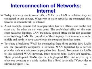 Interconnection of Networks:
Internet
 Today, it is very rare to see a LAN, a MAN, or a LAN in isolation; they are
connected to one another. When two or more networks are connected, they
become an internetwork, or internet.
 As an example, assume that an organization has two offices, one on the east
coast and the other on the west coast. The established office on the west
coast has a bus topology LAN; the newly opened office on the east coast has
a star topology LAN. The president of the company lives somewhere in the
middle and needs to have control over the company from her home.
 To create a backbone WAN for connecting these three entities (two LANs
and the president's computer), a switched WAN (operated by a service
provider such as a telecom company) has been leased. To connect the LANs
to this switched WAN, however, three point-to-point WANs are required.
These point-to-point WANs can be a high-speed DSL line offered by a
telephone company or a cable modern line offered by a cable TV provider as
shown in Figure 1.12. 46
 