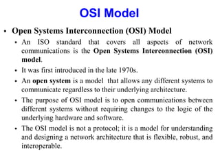 OSI Model
 Open Systems Interconnection (OSI) Model
 An ISO standard that covers all aspects of network
communications is the Open Systems Interconnection (OSI)
model.
 It was first introduced in the late 1970s.
 An open system is a model that allows any different systems to
communicate regardless to their underlying architecture.
 The purpose of OSI model is to open communications between
different systems without requiring changes to the logic of the
underlying hardware and software.
 The OSI model is not a protocol; it is a model for understanding
and designing a network architecture that is flexible, robust, and
interoperable.
 