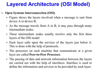 Layered Architecture (OSI Model)
 Open Systems Interconnection (OSI).
 Figure shows the layers involved when a message is sent from
device A to device B.
 As the message travels from A to B, it may pass through many
intermediate nodes.
 These intermediate nodes usually involve only the first three
layers of the OSI model
 Each layer calls upon the services of the layers just below it.
This is done with the help of protocols.
 The processes on each machine that communicate at a given
layer are called Peer-to-Peer Processes.
 The passing of data and network information between the layers
are carried out with the help of interfaces. Interface is used to
define the information and services to be provided by each layer.
 