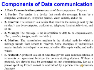  A Data Communication system consists of five components. They are
 1. Sender: The sender is a device that sends the message. It can be a
computer, workstation, telephone handset, video camera, and so on.
 2. Receiver: The receiver is a device that receives the message sent by the
sender. It can be a computer, workstation, telephone handset, television, and
so on.
 3. Message: The message is the information or data to be communicated.
(Text, number, images, audio and video)
 4. Medium: The transmission medium is the physical path by which a
message travels from sender to receiver. Some examples of transmission
media include twisted-pair wire, coaxial cable, fiber-optic cable, and radio
waves.
 5. Protocol: A protocol is a set of rules that govern data communications. It
represents an agreement between the communicating devices. Without a
protocol, two devices may be connected but not communicating, just as a
person speaking French cannot be understood by a person who speaks only
Japanese.
Components of Data communication
8
 