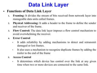  Functions of Data Link Layer
1. Framing: It divides the stream of bits received from network layer into
manageable data units called frames.
2. Physical Addressing: It adds a header to the frame to define the sender
and receiver of the frame.
3. Flow Control: The data link layer imposes a flow control mechanism to
avoid overwhelming the receiver.
4. Error Control
• It adds reliability by adding mechanisms to detect and retransmit
damaged or lost frames.
• It also uses a mechanism to recognize duplicate frames by adding the
trailer to the end of the frame
5. Access Control
• It determines which device has control over the link at any given
time when two or more devices are connected to the same link.
Data Link Layer
 