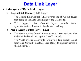  Sub-layers of Data Link Layer
1. Logical Link Control (LLC) Layer
• The Logical Link Control (LLC) layer is one of two sub-layers
that make up the Data Link Layer of the OSI model.
• The Logical Link Control layer controls frame
synchronization, flow control and error checking.
2. Media Access Control (MAC) Layer
• The Media Access Control Layer is one of two sub-layers that
make up the Data Link Layer of the OSI model.
• The MAC layer is responsible for moving data packets to and
from one Network Interface Card (NIC) to another across a
shared channel.
Data Link Layer
 