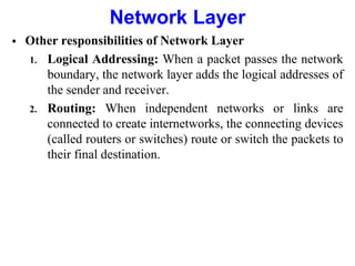  Other responsibilities of Network Layer
1. Logical Addressing: When a packet passes the network
boundary, the network layer adds the logical addresses of
the sender and receiver.
2. Routing: When independent networks or links are
connected to create internetworks, the connecting devices
(called routers or switches) route or switch the packets to
their final destination.
Network Layer
 