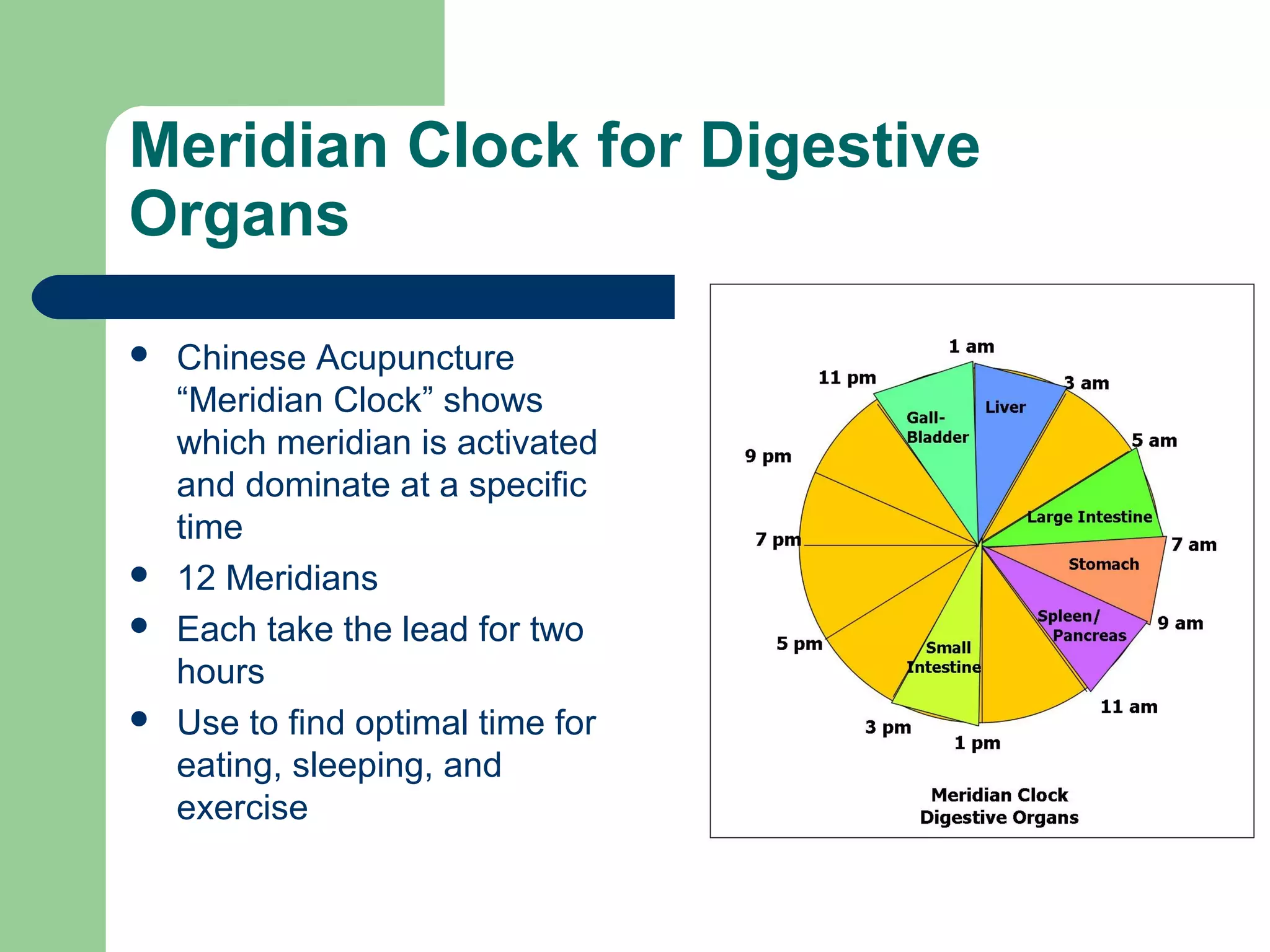 Meridian Clock for Digestive 
Organs 
 Chinese Acupuncture 
“Meridian Clock” shows 
which meridian is activated 
and dominate at a specific 
time 
 12 Meridians 
 Each take the lead for two 
hours 
 Use to find optimal time for 
eating, sleeping, and 
exercise 
 