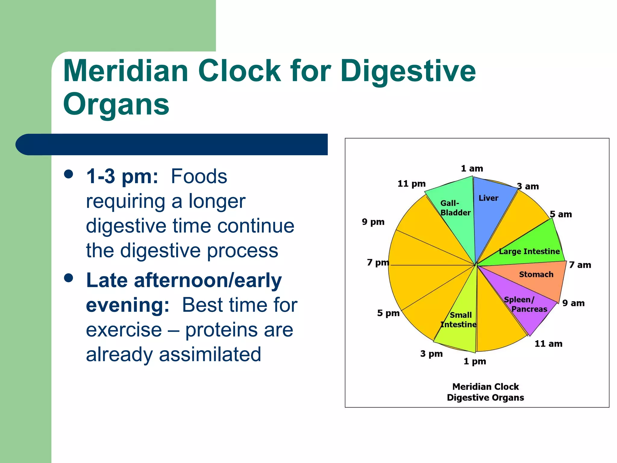 Meridian Clock for Digestive 
Organs 
 1-3 pm: Foods 
requiring a longer 
digestive time continue 
the digestive process 
 Late afternoon/early 
evening: Best time for 
exercise – proteins are 
already assimilated 
 