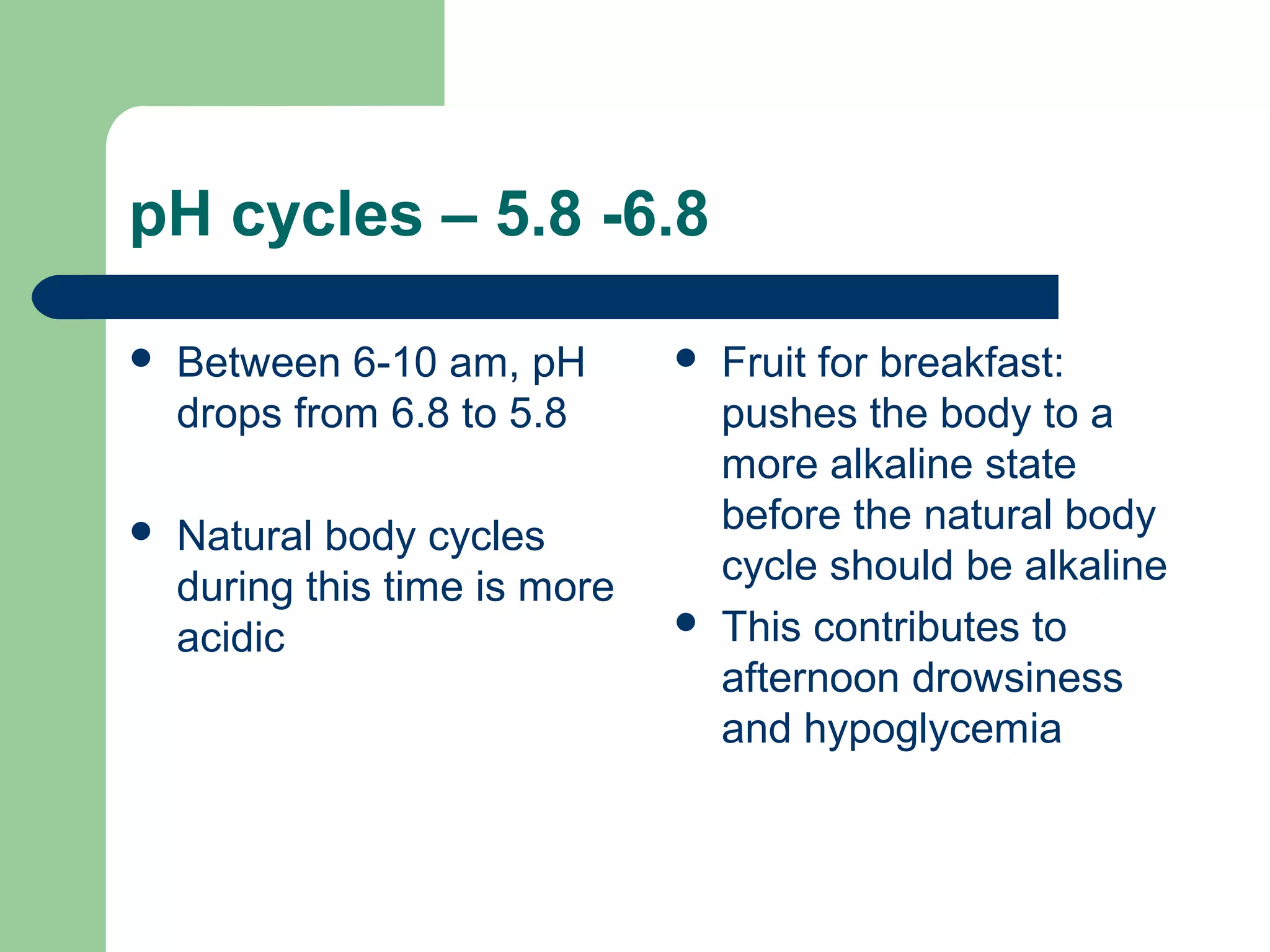 pH cycles – 5.8 -6.8 
 Between 6-10 am, pH 
drops from 6.8 to 5.8 
 Natural body cycles 
during this time is more 
acidic 
 Fruit for breakfast: 
pushes the body to a 
more alkaline state 
before the natural body 
cycle should be alkaline 
 This contributes to 
afternoon drowsiness 
and hypoglycemia 
 