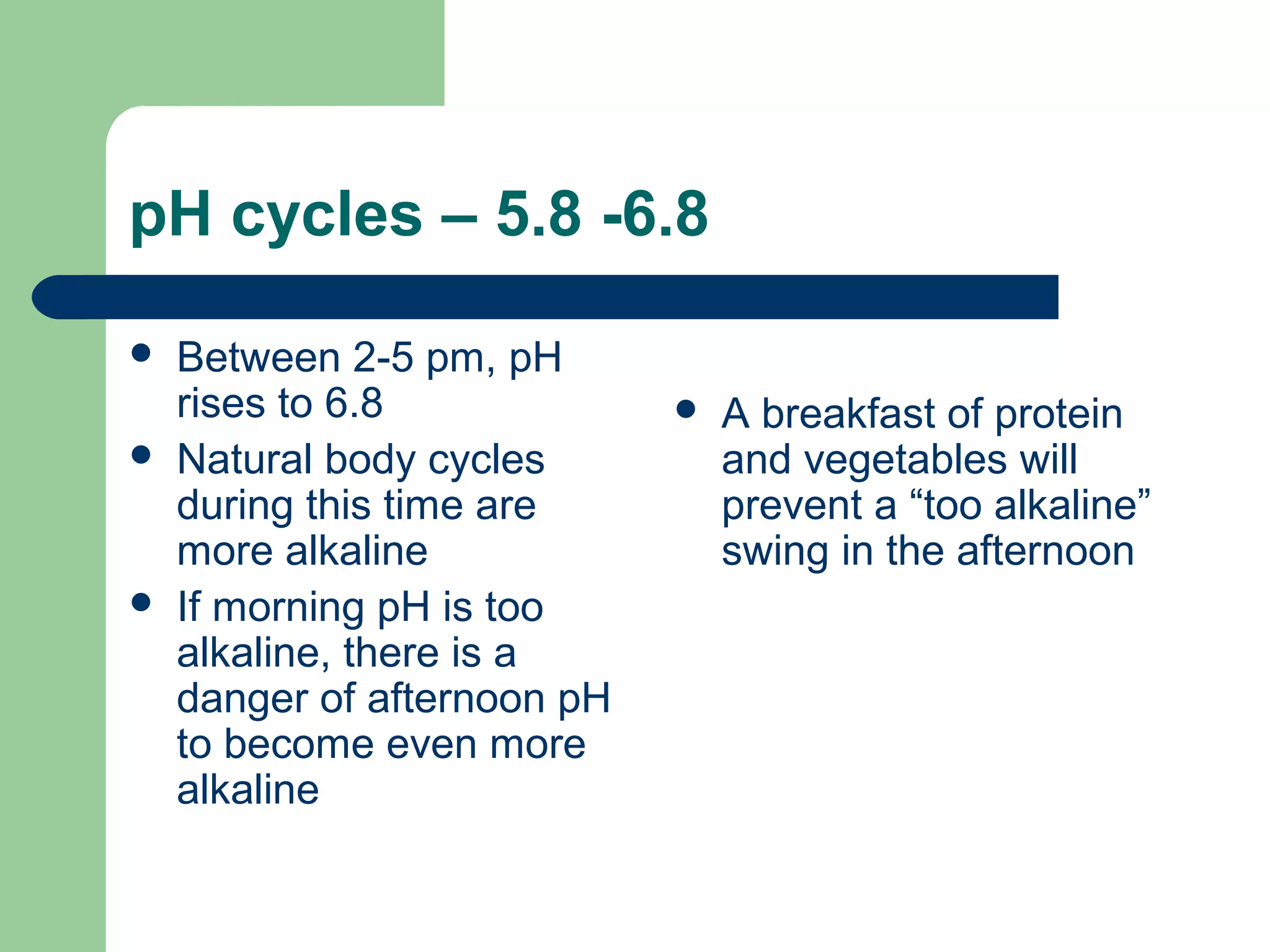 pH cycles – 5.8 -6.8 
 Between 2-5 pm, pH 
rises to 6.8 
 Natural body cycles 
during this time are 
more alkaline 
 If morning pH is too 
alkaline, there is a 
danger of afternoon pH 
to become even more 
alkaline 
 A breakfast of protein 
and vegetables will 
prevent a “too alkaline” 
swing in the afternoon 
 
