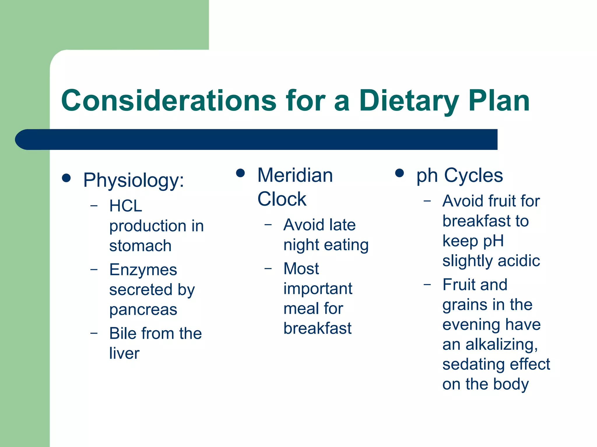 Considerations for a Dietary Plan 
 Physiology: 
– HCL 
production in 
stomach 
– Enzymes 
secreted by 
pancreas 
– Bile from the 
liver 
 Meridian 
Clock 
– Avoid late 
night eating 
– Most 
important 
meal for 
breakfast 
 ph Cycles 
– Avoid fruit for 
breakfast to 
keep pH 
slightly acidic 
– Fruit and 
grains in the 
evening have 
an alkalizing, 
sedating effect 
on the body 
 
