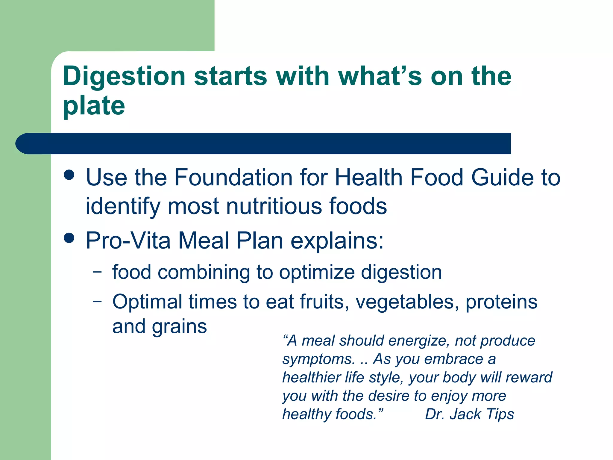 Digestion starts with what’s on the 
plate 
 Use the Foundation for Health Food Guide to 
identify most nutritious foods 
 Pro-Vita Meal Plan explains: 
– food combining to optimize digestion 
– Optimal times to eat fruits, vegetables, proteins 
and grains 
“A meal should energize, not produce 
symptoms. .. As you embrace a 
healthier life style, your body will reward 
you with the desire to enjoy more 
healthy foods.” Dr. Jack Tips 
 