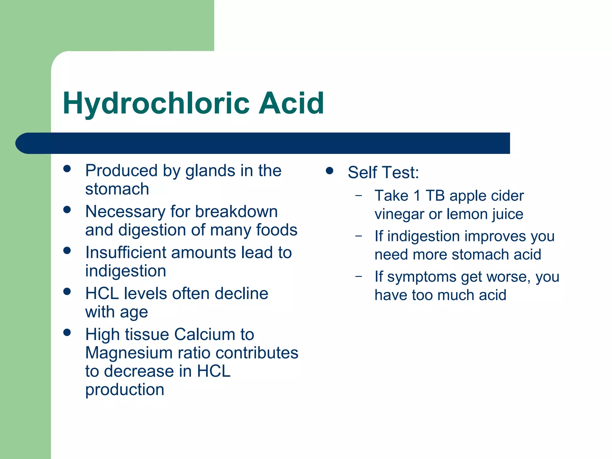 Hydrochloric Acid 
 Produced by glands in the 
stomach 
 Necessary for breakdown 
and digestion of many foods 
 Insufficient amounts lead to 
indigestion 
 HCL levels often decline 
with age 
 High tissue Calcium to 
Magnesium ratio contributes 
to decrease in HCL 
production 
 Self Test: 
– Take 1 TB apple cider 
vinegar or lemon juice 
– If indigestion improves you 
need more stomach acid 
– If symptoms get worse, you 
have too much acid 
 