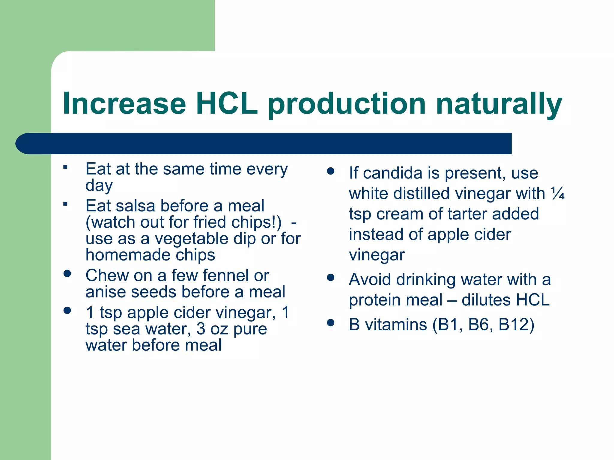 Increase HCL production naturally 
 Eat at the same time every 
day 
 Eat salsa before a meal 
(watch out for fried chips!) - 
use as a vegetable dip or for 
homemade chips 
 Chew on a few fennel or 
anise seeds before a meal 
 1 tsp apple cider vinegar, 1 
tsp sea water, 3 oz pure 
water before meal 
 If candida is present, use 
white distilled vinegar with ¼ 
tsp cream of tarter added 
instead of apple cider 
vinegar 
 Avoid drinking water with a 
protein meal – dilutes HCL 
 B vitamins (B1, B6, B12) 
 
