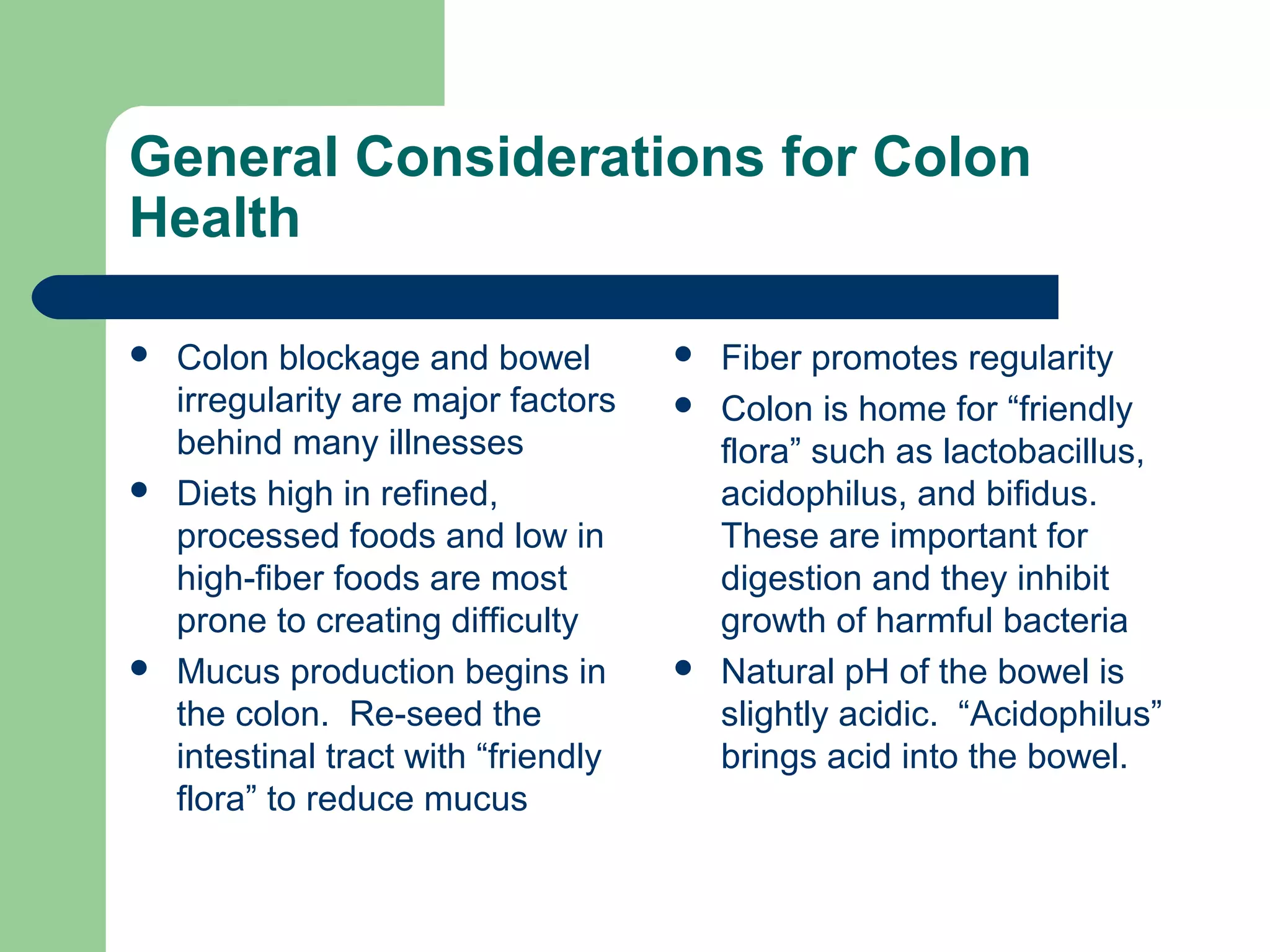 General Considerations for Colon 
Health 
 Colon blockage and bowel 
irregularity are major factors 
behind many illnesses 
 Diets high in refined, 
processed foods and low in 
high-fiber foods are most 
prone to creating difficulty 
 Mucus production begins in 
the colon. Re-seed the 
intestinal tract with “friendly 
flora” to reduce mucus 
 Fiber promotes regularity 
 Colon is home for “friendly 
flora” such as lactobacillus, 
acidophilus, and bifidus. 
These are important for 
digestion and they inhibit 
growth of harmful bacteria 
 Natural pH of the bowel is 
slightly acidic. “Acidophilus” 
brings acid into the bowel. 
 