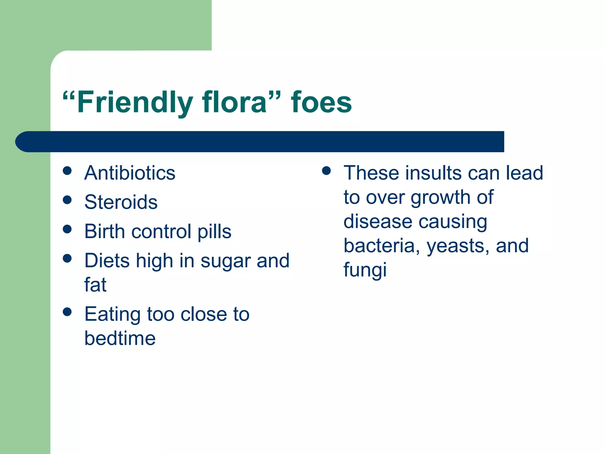 “Friendly flora” foes 
 Antibiotics 
 Steroids 
 Birth control pills 
 Diets high in sugar and 
fat 
 Eating too close to 
bedtime 
 These insults can lead 
to over growth of 
disease causing 
bacteria, yeasts, and 
fungi 
 