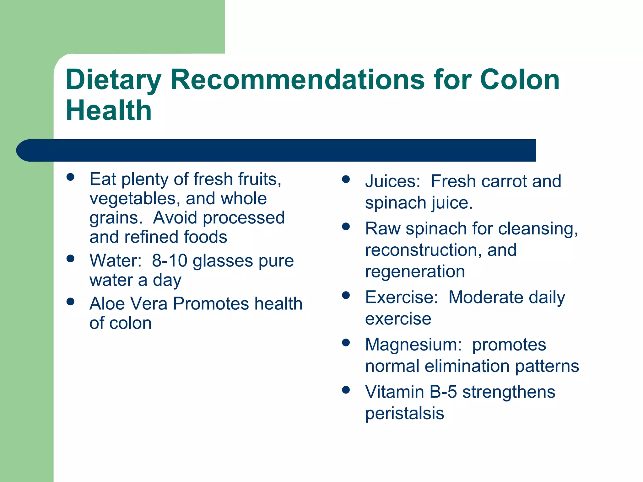 Dietary Recommendations for Colon 
Health 
 Eat plenty of fresh fruits, 
vegetables, and whole 
grains. Avoid processed 
and refined foods 
 Water: 8-10 glasses pure 
water a day 
 Aloe Vera Promotes health 
of colon 
 Juices: Fresh carrot and 
spinach juice. 
 Raw spinach for cleansing, 
reconstruction, and 
regeneration 
 Exercise: Moderate daily 
exercise 
 Magnesium: promotes 
normal elimination patterns 
 Vitamin B-5 strengthens 
peristalsis 
 