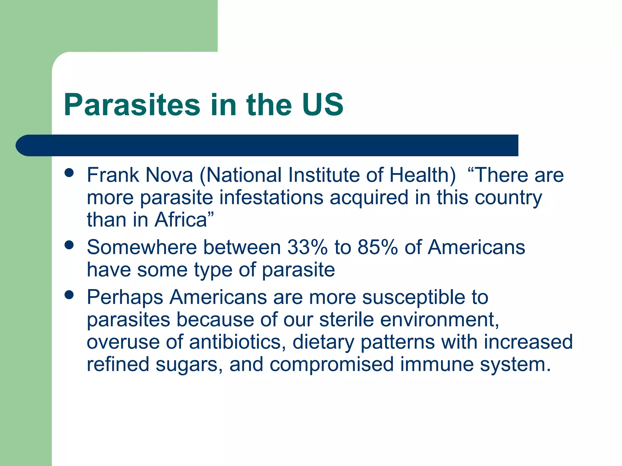 Parasites in the US 
 Frank Nova (National Institute of Health) “There are 
more parasite infestations acquired in this country 
than in Africa” 
 Somewhere between 33% to 85% of Americans 
have some type of parasite 
 Perhaps Americans are more susceptible to 
parasites because of our sterile environment, 
overuse of antibiotics, dietary patterns with increased 
refined sugars, and compromised immune system. 
 