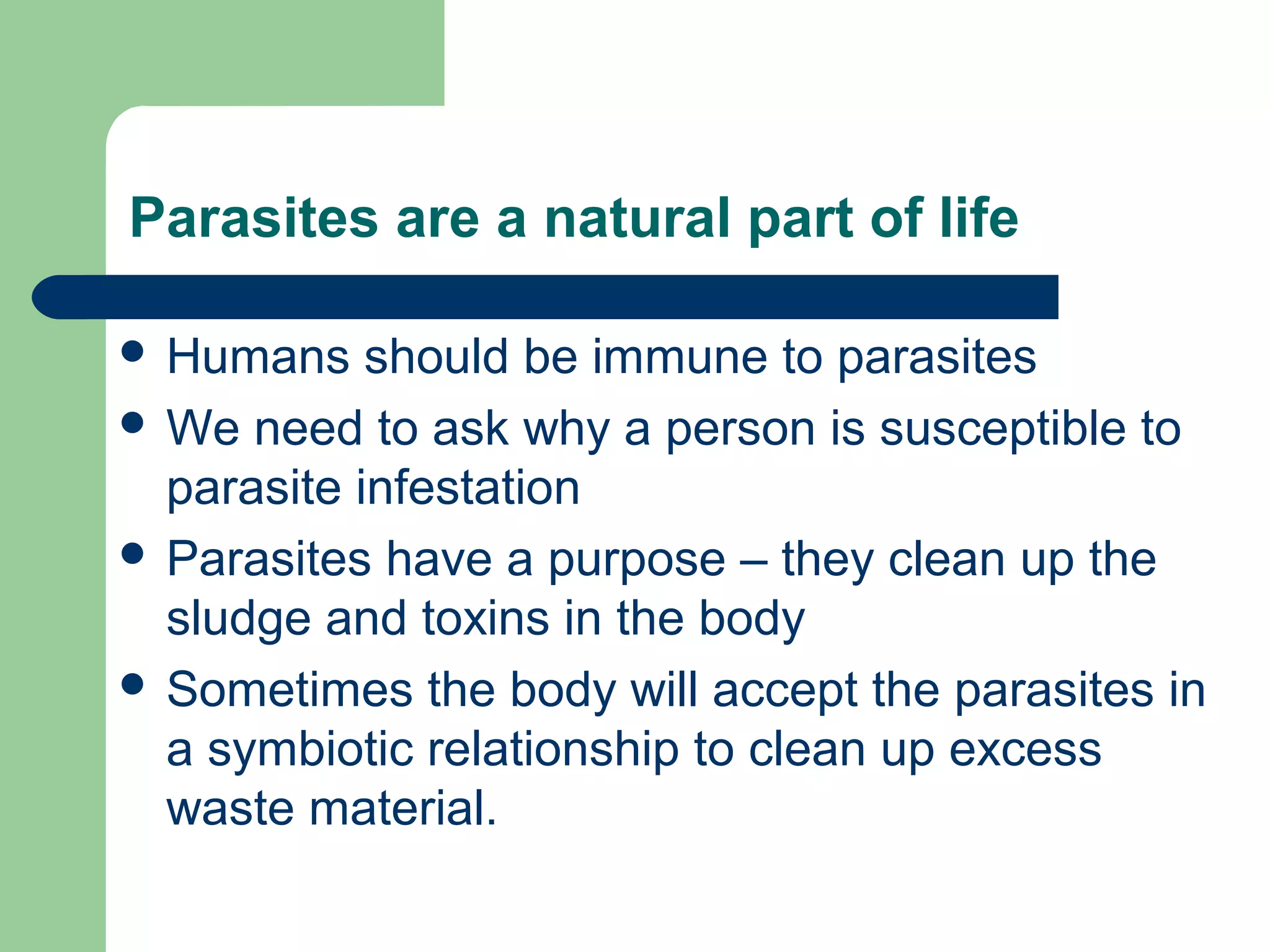 Parasites are a natural part of life 
 Humans should be immune to parasites 
 We need to ask why a person is susceptible to 
parasite infestation 
 Parasites have a purpose – they clean up the 
sludge and toxins in the body 
 Sometimes the body will accept the parasites in 
a symbiotic relationship to clean up excess 
waste material. 
 