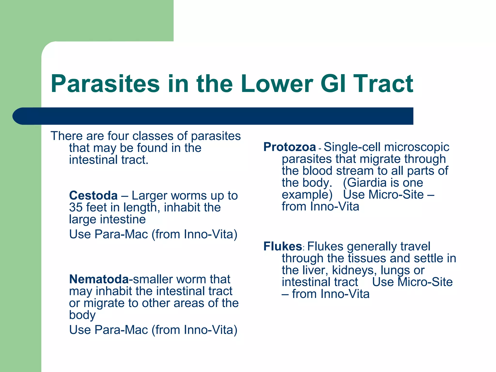 Parasites in the Lower GI Tract 
There are four classes of parasites 
that may be found in the 
intestinal tract. 
Cestoda – Larger worms up to 
35 feet in length, inhabit the 
large intestine 
Use Para-Mac (from Inno-Vita) 
Nematoda-smaller worm that 
may inhabit the intestinal tract 
or migrate to other areas of the 
body 
Use Para-Mac (from Inno-Vita) 
Protozoa - Single-cell microscopic 
parasites that migrate through 
the blood stream to all parts of 
the body. (Giardia is one 
example) Use Micro-Site – 
from Inno-Vita 
Flukes: Flukes generally travel 
through the tissues and settle in 
the liver, kidneys, lungs or 
intestinal tract Use Micro-Site 
– from Inno-Vita 
