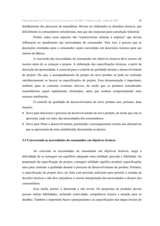 Elaborado pela Profª Carla Estorilio em dezembro de 2003 / Ultima revisão: junho de 2007

10

detalhamento dos processos de manufatura. Devem ser elaborados os desenhos técnicos, que
dificilmente os consumidores entenderiam, mas que são essenciais para a produção industrial.
Porém, todos esses aspectos são “características internas à empresa” que devem
influenciar no atendimento das necessidades do consumidor. Para isso, é preciso que as
descrições orientadas para o consumidor sejam convertidas em descrições técnicas para uso
interno da fábrica.
A conversão das necessidades do consumidor em objetivos técnicos deve ocorrer até
mesmo antes de se começar o projeto. A elaboração das especificações técnicas, a partir da
descrição da oportunidade, é essencial para o controle de qualidade durante o desenvolvimento
do projeto. Ou seja, o acompanhamento do projeto do novo produto só pode ser realizado
satisfatoriamente se houver as especificações de projeto. Essa documentação é importante,
também, para se constatar eventuais desvios, de modo que os produtos considerados
insatisfatórios sejam rapidamente eliminados, antes que acabem comprometendo mais
recursos inutilmente.
O controle de qualidade do desenvolvimento do novo produto tem, portanto, duas
funções:
• Serve para direcionar o processo de desenvolvimento do novo produto, de modo que este se
aproxime, cada vez mais, das necessidades dos consumidores;
• Serve para filtrar o desenvolvimento, permitindo o prosseguimento restrito das alternativas
que se aproximam da meta estabelecida, descartando as demais.
3.3 Convertendo as necessidades do consumidor em objetivos técnicos
Ao converter as necessidades do consumidor em objetivos técnicos, surge a
dificuldade de se conseguir um equilíbrio adequado entre utilidade, precisão e fidelidade. Na
preparação da especificação do projeto, conseguir utilidade significa produzir especificações
úteis para controlar a qualidade durante o processo de desenvolvimento do produto. Portanto,
a especificação do projeto deve ser feita com precisão suficiente para permitir a tomada de
decisões técnicas e não deve prejudicar a correta interpretação das necessidades e desejos dos
consumidores.
Essa tarefa, porém, é demorada e não trivial. Os projetistas de produtos devem
possuir muitas habilidades, incluindo criatividade, competência técnica e atenção para os
detalhes. Também é importante fazer o planejamento e as especificações nas etapas iniciais do

 