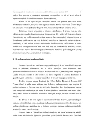 Elaborado pela Profª Carla Estorilio em dezembro de 2003 / Ultima revisão: junho de 2007

11

projeto. Isso aumenta as chances de sucesso do novo produto em até três vezes, além de
suportar o controle de qualidade durante o desenvolvimento.
Porém, se as especificações estiverem erradas, um produto pode estar sendo
devidamente controlado, mas pode estar seguindo em uma direção equivocada. É como dirigir
um carro: uma pessoa pode estar dirigindo bem, mas estar seguindo em uma rota errada.
Portanto, é preciso ter cuidado ao obter as especificações de projeto para que estas
reflitam as necessidades do consumidor de forma precisa, fiel e utilizável. Esse procedimento
é considerado um problema complexo (que envolve diversos estágios), obscuro (porque as
fronteiras do problema não são bem definidas), multifatorial (porque há muitas variáveis a
considerar) e com muitos eventos acontecendo simultaneamente. Infelizmente, a mente
humana não consegue trabalhar bem com esse nível de complexidade. Portanto, é nesse
momento que o método denominado por desdobramento da função qualidade (QFD - quality
function deployment) pode ser utilizado como apoio.
4. Desdobramento da função qualidade
Seu conceito pode ser mais bem compreendido a partir de um breve histórico que vai
desde as primeiras experiências, até as novas aplicações desta ferramenta, após
aproximadamente três décadas de evolução. Pode-se dizer que o QFD começa após a Segunda
Guerra Mundial, quando o setor químico do Japão implanta o Controle Estatístico da
Qualidade, com a intenção de assegurar a qualidade do produto na etapa de fabricação.
Desde a segunda metade da década de 1950, o Padrão Técnico de Processo (QC
Process Chart) já vinha sendo utilizado para definir os melhores pontos para controle da
qualidade durante as fases da etapa de fabricação do produto. Isso significava que, mesmo
com o desenvolvimento cada vez maior de novos produtos, a qualidade final ainda estava
sendo obtida através de melhorias na linha de produção, ou seja, na etapa de fabricação do
produto.
Na década de 60, com o grande crescimento industrial do Japão, representado pela
indústria automobilística, a necessidade de mudanças constantes nos modelos dos automóveis
acabou exigindo que a qualidade não se limitasse somente à etapa de produção, expandindose, também, para a etapa de projeto.
Naquela época, o “controle de qualidade praticado por todos” começava a adquirir
maior ênfase nas indústrias japonesas, permitindo que o Controle Estatístico da Qualidade

 
