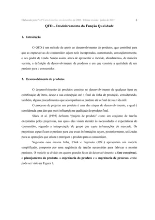 Elaborado pela Profª Carla Estorilio em dezembro de 2003 / Ultima revisão: junho de 2007

2

QFD – Desdobramento da Função Qualidade
1. Introdução
O QFD é um método de apoio ao desenvolvimento de produtos, que contribui para
que as expectativas do consumidor sejam nele incorporadas, aumentando, conseqüentemente,
o seu poder de venda. Sendo assim, antes de apresentar o método, abordaremos, de maneira
sucinta, a definição de desenvolvimento de produtos e em que consiste a qualidade de um
produto para o consumidor.
2. Desenvolvimento de produtos
O desenvolvimento de produtos consiste no desenvolvimento de qualquer item ou
combinação de itens, desde a sua concepção até o final da linha de produção, considerando,
também, alguns procedimentos que acompanham o produto até o final de sua vida útil.
O processo de projetar um produto é uma das etapas do desenvolvimento, a qual é
considerada uma das que mais influencia na qualidade do produto final.
Slack et al. (1995) definem “projeto de produto” como um conjunto de tarefas
executadas pelos projetistas, nas quais eles visam atender às necessidades e expectativas do
consumidor, segundo a interpretação do grupo que capta informações do mercado. Os
projetistas especificam o produto para que essas informações sejam, posteriormente, utilizadas
para as operações que criam e entregam o produto para o consumidor.
Seguindo essa mesma linha, Clark e Fujimoto (1991) apresentam um modelo
simplificado, composto por uma seqüência de tarefas necessárias para fabricar e montar
produtos. O modelo se divide em quatro grandes fases de desenvolvimento: a fase conceitual,
o planejamento do produto, a engenharia do produto e a engenharia de processo, como
pode ser visto na Figura 1.

 