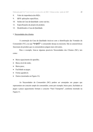 Elaborado pela Profª Carla Estorilio em dezembro de 2003 / Ultima revisão: junho de 2007

8.

Valor de importância dos RQ's;

9.

QFD: aplicações específicas;

10.

Saídas da Casa da Qualidade: como usá-las;

11.

Especificações de projeto do produto;

12.

25

Desdobrando a Casa da Qualidade.

1. Necessidades dos clientes
A construção da Casa da Qualidade inicia-se com a identificação das Vontades do
Consumidor (VC), ou seja "O QUÊ" o consumidor deseja ou necessita. São as características
funcionais do produto que os consumidores julgam mais relevantes.
Para o exemplo, lista-se algumas possíveis Necessidades dos Clientes (NC), tais
como:

•

Baixo aquecimento do aparelho;

•

Baixo nível de ruído;

•

Baixo peso;

•

Facilidade ao pegar;

•

Forma agradável;

•

Outros (mostrados na Figura 11).
As Necessidades do Consumidor (NC) podem ser arranjadas em grupos que

representem um conceito amplo do consumidor, como por exemplo; baixo peso, facilidade ao
pegar e pouco aquecimento formam o conceito “Fácil Transporte”, conforme mostrado na
Figura 11.

 