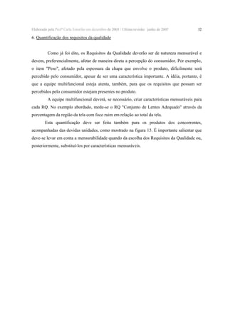 Elaborado pela Profª Carla Estorilio em dezembro de 2003 / Ultima revisão: junho de 2007

32

6. Quantificação dos requisitos da qualidade
Como já foi dito, os Requisitos da Qualidade deverão ser de natureza mensurável e
devem, preferencialmente, afetar de maneira direta a percepção do consumidor. Por exemplo,
o item "Peso", afetado pela espessura da chapa que envolve o produto, dificilmente será
percebido pelo consumidor, apesar de ser uma característica importante. A idéia, portanto, é
que a equipe multifuncional esteja atenta, também, para que os requisitos que possam ser
percebidos pelo consumidor estejam presentes no produto.
A equipe multifuncional deverá, se necessário, criar características mensuráveis para
cada RQ. No exemplo abordado, mede-se o RQ "Conjunto de Lentes Adequado" através da
porcentagem da região da tela com foco ruim em relação ao total da tela.
Esta quantificação deve ser feita também para os produtos dos concorrentes,
acompanhadas das devidas unidades, como mostrado na figura 15. É importante salientar que
deve-se levar em conta a mensurabilidade quando da escolha dos Requisitos da Qualidade ou,
posteriormente, substituí-los por características mensuráveis.

 