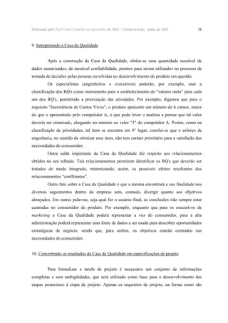 Elaborado pela Profª Carla Estorilio em dezembro de 2003 / Ultima revisão: junho de 2007

38

9. Interpretando a Casa da Qualidade
Após a construção da Casa da Qualidade, obtêm-se uma quantidade razoável de
dados sumarizados, de razoável confiabilidade, prontos para serem utilizados no processo de
tomada de decisões pelas pessoas envolvidas no desenvolvimento do produto em questão.
Os especialistas (engenheiros e executivos) poderão, por exemplo, usar a
classificação dos RQ's como instrumento para o estabelecimento de "valores meta" para cada
um dos RQ's, permitindo a priorização das atividades. Por exemplo, digamos que para o
requisito "Inexistência de Cantos Vivos", o produto apresente um número de 6 cantos, maior
do que o apresentado pelo competidor A, o que pode levar o analista a pensar que tal valor
deveria ser otimizado, chegando no mínimo ao valor "3" do competidor A. Porém, como na
classificação de prioridades, tal item se encontra em 4° lugar, conclui-se que o esforço de
engenharia, no sentido de otimizar esse item, não tem caráter prioritário para a satisfação das
necessidades do consumidor.
Outra saída importante da Casa da Qualidade diz respeito aos relacionamentos
obtidos no seu telhado. Tais relacionamentos permitem identificar os RQ's que deverão ser
tratados de modo integrado, minimizando, assim, os possíveis efeitos resultantes dos
relacionamentos "conflitantes".
Outro fato sobre a Casa da Qualidade é que a mesma encontrará a sua finalidade nos
diversos seguimentos dentro da empresa sem, contudo, divergir quanto aos objetivos
almejados. Em outras palavras, seja qual for o usuário final, as conclusões irão sempre estar
centradas no consumidor do produto. Por exemplo, enquanto que para os executivos de

marketing a Casa da Qualidade poderá representar a voz do consumidor, para a alta
administração poderá representar uma fonte de dados a ser usada para descobrir oportunidades
estratégicas de negócio, sendo que, para ambos, os objetivos estarão centrados nas
necessidades do consumidor.
10. Convertendo os resultados da Casa da Qualidade em especificações de projeto
Para formalizar a tarefa de projeto é necessário um conjunto de informações
completas e sem ambigüidades, que será utilizado como base para o desenvolvimento das
etapas posteriores à etapa de projeto. Apenas os requisitos de projeto, na forma como são

 