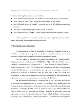 Elaborado pela Profª Carla Estorilio em dezembro de 2003 / Ultima revisão: junho de 2007

40

• Coluna "reclamações e queixas do consumidor";
• Coluna "metas a serem alcançadas pelo produto" em função da avaliação do consumidor;
• Coluna "fatores de venda", isto é, a influência direta de cada NC nas vendas;
• Linha "dificuldade técnica de cada RQ", mostrando o nível de dificuldade de execução de
cada meta;

• Linha "grau de importância (%) de cada RQ no total do produto";
• Linha "custo estimado de cada RQ", medido em porcentagem do total do projeto, e outros.
Trata-se, portanto, de um método versátil que pode ser aplicado nos mais diversos
setores, focalizando tanto em produtos como em serviços.
12. Desdobrando a Casa da Qualidade
O desdobramento da Casa da Qualidade, ou da Função Qualidade, refere-se às
atividades necessárias para assegurar que a qualidade requisitada pelo consumidor seja
alcançada ao longo de todo o processo de desenvolvimento deste produto.
Para isso, podem ser realizados vários desdobramentos a partir da Casa da Qualidade.
Na primeira etapa do desdobramento, os "COMO" da 1ª CQ (os RQ's) são colocados como os
"O QUÊS", formando a coluna da esquerda da 2ª CQ, como mostrado no exemplo da Figura 5,
no início desse texto. A nova CQ servirá de base para todas as atividades preliminares de
projeto, identificando as partes características que o produto necessita para satisfazer os
Requisitos da Qualidade. É importante notar que nem todos os RQ's da 1ª CQ serão
desdobrados, ou seja, somente aqueles que representem obstáculos de ordem técnica e que
sejam importantes para a satisfação final do consumidor serão detalhados.
Os procedimentos de construção e utilização desta 2ª casa e das outras duas seguem
as mesmas convenções apresentadas no exemplo 2. A novidade é que o desdobramento das
partes poderia vir a utilizar outros métodos de apoio tais como; Análise de Valor, Projeto para
Manufatura e Montagem (DFMA), Análise da Árvore de Falhas (AAF), Análise de Modo de
Falha e Efeito (FMEA), otimização de produto e processo de fabricação, projeto de
experimentos (método de Taguchi), Análise de Custos e Seleção de Partes, enfim, qualquer
recurso que possa contribuir para garantir a confiabilidade e a obtenção de valores objetivos

 