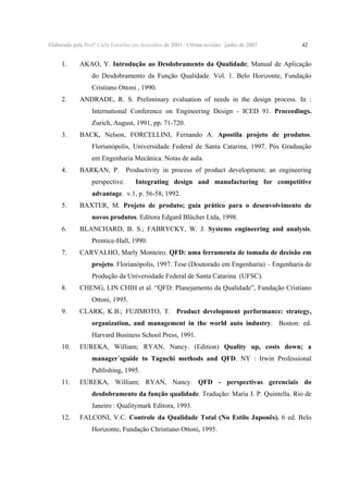 Elaborado pela Profª Carla Estorilio em dezembro de 2003 / Ultima revisão: junho de 2007

1.

42

AKAO, Y. Introdução ao Desdobramento da Qualidade; Manual de Aplicação
do Desdobramento da Função Qualidade. Vol. 1. Belo Horizonte, Fundação
Cristiano Ottoni , 1990.

2.

ANDRADE, R. S. Preliminary evaluation of needs in the design process. In :
International Conference on Engineering Design - ICED 91. Proceedings.
Zurich, August, 1991, pp. 71-720.

3.

BACK, Nelson, FORCELLINI, Fernando A. Apostila projeto de produtos.
Florianópolis, Universidade Federal de Santa Catarina, 1997. Pós Graduação
em Engenharia Mecânica. Notas de aula.

4.

BARKAN, P. Productivity in process of product development; an engineering
perspective.

Integrating design and manufacturing for competitive

advantage. v.1, p. 56-58, 1992.
5.

BAXTER, M. Projeto de produto; guia prático para o desenvolvimento de

novos produtos. Editora Edgard Blücher Ltda, 1998.
6.

BLANCHARD, B. S.; FABRYCKY, W. J. Systems engineering and analysis.
Prentice-Hall, 1990.

7.

CARVALHO, Marly Monteiro. QFD: uma ferramenta de tomada de decisão em

projeto. Florianópolis, 1997. Tese (Doutorado em Engenharia) – Engenharia de
Produção da Universidade Federal de Santa Catarina (UFSC).
8.

CHENG, LIN CHIH et al. “QFD: Planejamento da Qualidade”, Fundação Cristiano
Ottoni, 1995.

9.

CLARK, K.B.; FUJIMOTO, T. Product development performance: strategy,

organization, and management in the world auto industry. Boston: ed.
Harvard Business School Press, 1991.
10.

EUREKA, William; RYAN, Nancy. (Edition) Quality up, costs down; a

manager´sguide to Taguchi methods and QFD. NY : Irwin Professional
Publishing, 1995.
11.

EUREKA, William; RYAN, Nancy. QFD - perspectivas gerenciais do

desdobramento da função qualidade. Tradução: Maria J. P. Quintella. Rio de
Janeiro : Qualitymark Editora, 1993.
12.

FALCONI, V.C. Controle da Qualidade Total (No Estilo Japonês). 6 ed. Belo
Horizonte, Fundação Christiano Ottoni, 1995.

 