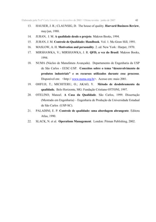 Elaborado pela Profª Carla Estorilio em dezembro de 2003 / Ultima revisão: junho de 2007

13.

43

HAUSER, J. R.; CLAUNSIG, D. The house of quality. Harvard Business Review,
may/jun, 1988.

14.

JURAN, J. M. A qualidade desde o projeto. Makron Books, 1994.

15.

JURAN, J. M. Controle de Qualidade: Handbook. Vol. 1. Mc-Graw Hill, 1991.

16.

MASLOW, A. H. Motivation and personality. 2. ed. New York : Harper, 1970.

17.

MIRSHAWKA, V.; MIRSHAWKA, J. R. QFD, a vez do Brasil. Makron Books,
1994.

18.

NUMA (Núcleo de Manufatura Avançada). Departamento de Engenharia da USP
de São Carlos - EESC-USP. Conceitos sobre o tema “desenvolvimento de

produtos industriais” e os recursos utilizados durante esse processo.
Disponível em: <http:// www.numa.org.br>. Acesso em: maio 2001.
19.

OHFUJI, T.; MICHITERU, O.; AKAO, Y.

Método de desdobramento da

qualidade. Belo Horizonte, MG: Fundação Cristiano OTTONI, 1997.
20.

OTELINO, Manoel. A Casa da Qualidade. São Carlos, 1999. Dissertação
(Mestrado em Engenharia) – Engenharia de Produção da Universidade Estadual
de São Carlos (USP-SC).

21.

PALADINI, E. P. Controle de qualidade: uma abordagem abrangente. Editora
Atlas, 1990.

22.

SLACK, N. et al. Operations Management. London: Pitman Publishing, 2002.

 