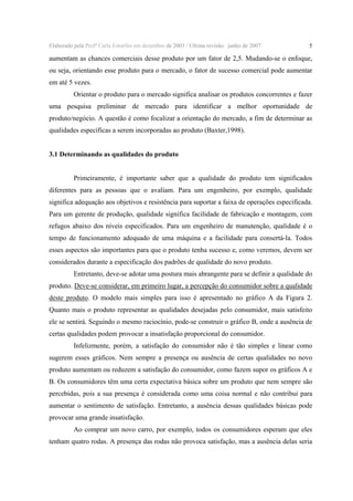 Elaborado pela Profª Carla Estorilio em dezembro de 2003 / Ultima revisão: junho de 2007

5

aumentam as chances comerciais desse produto por um fator de 2,5. Mudando-se o enfoque,
ou seja, orientando esse produto para o mercado, o fator de sucesso comercial pode aumentar
em até 5 vezes.
Orientar o produto para o mercado significa analisar os produtos concorrentes e fazer
uma pesquisa preliminar de mercado para identificar a melhor oportunidade de
produto/negócio. A questão é como focalizar a orientação do mercado, a fim de determinar as
qualidades específicas a serem incorporadas ao produto (Baxter,1998).
3.1 Determinando as qualidades do produto
Primeiramente, é importante saber que a qualidade do produto tem significados
diferentes para as pessoas que o avaliam. Para um engenheiro, por exemplo, qualidade
significa adequação aos objetivos e resistência para suportar a faixa de operações especificada.
Para um gerente de produção, qualidade significa facilidade de fabricação e montagem, com
refugos abaixo dos níveis especificados. Para um engenheiro de manutenção, qualidade é o
tempo de funcionamento adequado de uma máquina e a facilidade para consertá-la. Todos
esses aspectos são importantes para que o produto tenha sucesso e, como veremos, devem ser
considerados durante a especificação dos padrões de qualidade do novo produto.
Entretanto, deve-se adotar uma postura mais abrangente para se definir a qualidade do
produto. Deve-se considerar, em primeiro lugar, a percepção do consumidor sobre a qualidade
deste produto. O modelo mais simples para isso é apresentado no gráfico A da Figura 2.
Quanto mais o produto representar as qualidades desejadas pelo consumidor, mais satisfeito
ele se sentirá. Seguindo o mesmo raciocínio, pode-se construir o gráfico B, onde a ausência de
certas qualidades podem provocar a insatisfação proporcional do consumidor.
Infelizmente, porém, a satisfação do consumidor não é tão simples e linear como
sugerem esses gráficos. Nem sempre a presença ou ausência de certas qualidades no novo
produto aumentam ou reduzem a satisfação do consumidor, como fazem supor os gráficos A e
B. Os consumidores têm uma certa expectativa básica sobre um produto que nem sempre são
percebidas, pois a sua presença é considerada como uma coisa normal e não contribui para
aumentar o sentimento de satisfação. Entretanto, a ausência dessas qualidades básicas pode
provocar uma grande insatisfação.
Ao comprar um novo carro, por exemplo, todos os consumidores esperam que eles
tenham quatro rodas. A presença das rodas não provoca satisfação, mas a ausência delas seria

 