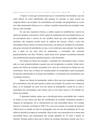 Elaborado pela Profª Carla Estorilio em dezembro de 2003 / Ultima revisão: junho de 2007

8

A Figura 3 mostra que existem desejos que os consumidores não declaram e que são
muito difíceis de serem identificados pela pesquisa de mercado, os quais recaem nas
categorias básica e de excitação. Os consumidores, por exemplo, não perguntariam se o carro
tem rodas (característica básica) ou se o walkman é portátil (característica de excitação), antes
deste ter sido inventado.
No caso das expectativas básicas, a melhor maneira de identificá-las é através da
análise dos produtos concorrentes. Porém, apesar do atendimento das necessidades básicas ser
um pré-requisito para o sucesso do novo produto, desde que essas necessidades estejam
satisfeitas, não compensa investir muito na melhoria das mesmas. Afinal, a curva das
necessidades básicas oferece um retorno decrescente, em termos de satisfação do consumidor,
para graus crescentes de atendimento, ou seja, a curva tende para uma saturação. Isso significa
que, a partir de um certo nível de atendimento, o consumidor não valorizará
proporcionalmente esse fator. Portanto, a partir desse nível, qualquer investimento adicional
não contribuirá para aumentar significativamente o valor do produto.
Em relação aos fatores de excitação, a satisfação dos consumidores tende a crescer
cada vez mais, proporcionalmente, quando estes são incorporados ao produto. Sendo assim,
quanto mais fatores de excitação um produto tiver, mais ele se destacará em relação aos seus
concorrentes. Nesse caso, os fatores de excitação podem ser extrapolados a partir da pesquisa
de mercado, identificando-se os desejos não atendidos e as frustrações dos consumidores com
os produtos existentes.
Quanto aos fatores de desempenho, pode-se dizer que estes aumentam a satisfação
dos consumidores, mas não tanto quanto os fatores de excitação. De acordo com o modelo de
Kano, se for alcançado um certo nível dos fatores de desempenho, a ponto de se evitar a
insatisfação dos consumidores, todo esforço extra só terá maior retorno se for dirigido aos
fatores de excitação.
É importante lembrar, porém, que a classificação dessas necessidades não é estática
no tempo, ou seja, fatores que hoje são considerados de excitação, futuramente passarão à
categoria de desempenho, até se transformarem em uma necessidade básica. Um exemplo
clássico é a televisão; na década de 1950 a TV a cores era excitante. Na metade da década de
1960 já havia se tornado um fator de desempenho, pois era uma das qualidades da TV que
influía na decisão de compra do consumidor. Hoje em dia, essa característica já se tornou uma
necessidade básica, pois praticamente não existem aparelhos de TV preto e branco no
mercado. Portanto, pode-se dizer que os fatores de excitação funcionam somente uma vez e

 