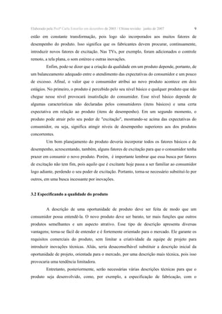 Elaborado pela Profª Carla Estorilio em dezembro de 2003 / Ultima revisão: junho de 2007

9

estão em constante transformação, pois logo são incorporados aos muitos fatores de
desempenho do produto. Isso significa que os fabricantes devem procurar, continuamente,
introduzir novos fatores de excitação. Nas TVs, por exemplo, foram adicionados o controle
remoto, a tela plana, o som estéreo e outras inovações.
Enfim, pode-se dizer que a criação da qualidade em um produto depende, portanto, de
um balanceamento adequado entre o atendimento das expectativas do consumidor e um pouco
de excesso. Afinal, o valor que o consumidor atribui ao novo produto acontece em dois
estágios. No primeiro, o produto é percebido pelo seu nível básico e qualquer produto que não
chegue nesse nível provocará insatisfação do consumidor. Esse nível básico depende de
algumas características não declaradas pelos consumidores (itens básicos) e uma certa
expectativa em relação ao produto (itens de desempenho). Em um segundo momento, o
produto pode atrair pelo seu poder de "excitação", mostrando-se acima das expectativas do
consumidor, ou seja, significa atingir níveis de desempenho superiores aos dos produtos
concorrentes.
Um bom planejamento do produto deveria incorporar todos os fatores básicos e de
desempenho, acrescentando, também, alguns fatores de excitação para que o consumidor tenha
prazer em consumir o novo produto. Porém, é importante lembrar que essa busca por fatores
de excitação não tem fim, pois aquilo que é excitante hoje passa a ser familiar ao consumidor
logo adiante, perdendo o seu poder de excitação. Portanto, torna-se necessário substituí-lo por
outros, em uma busca incessante por inovações.
3.2 Especificando a qualidade do produto
A descrição de uma oportunidade de produto deve ser feita de modo que um
consumidor possa entendê-la. O novo produto deve ser barato, ter mais funções que outros
produtos semelhantes e um aspecto atrativo. Esse tipo de descrição apresenta diversas
vantagens; torna-se fácil de entender e é fortemente orientado para o mercado. Ele garante os
requisitos comerciais do produto, sem limitar a criatividade da equipe de projeto para
introduzir inovações técnicas. Aliás, seria desaconselhável substituir a descrição inicial da
oportunidade de projeto, orientada para o mercado, por uma descrição mais técnica, pois isso
provocaria uma tendência limitadora.
Entretanto, posteriormente, serão necessárias várias descrições técnicas para que o
produto seja desenvolvido, como, por exemplo, a especificação de fabricação, com o

 