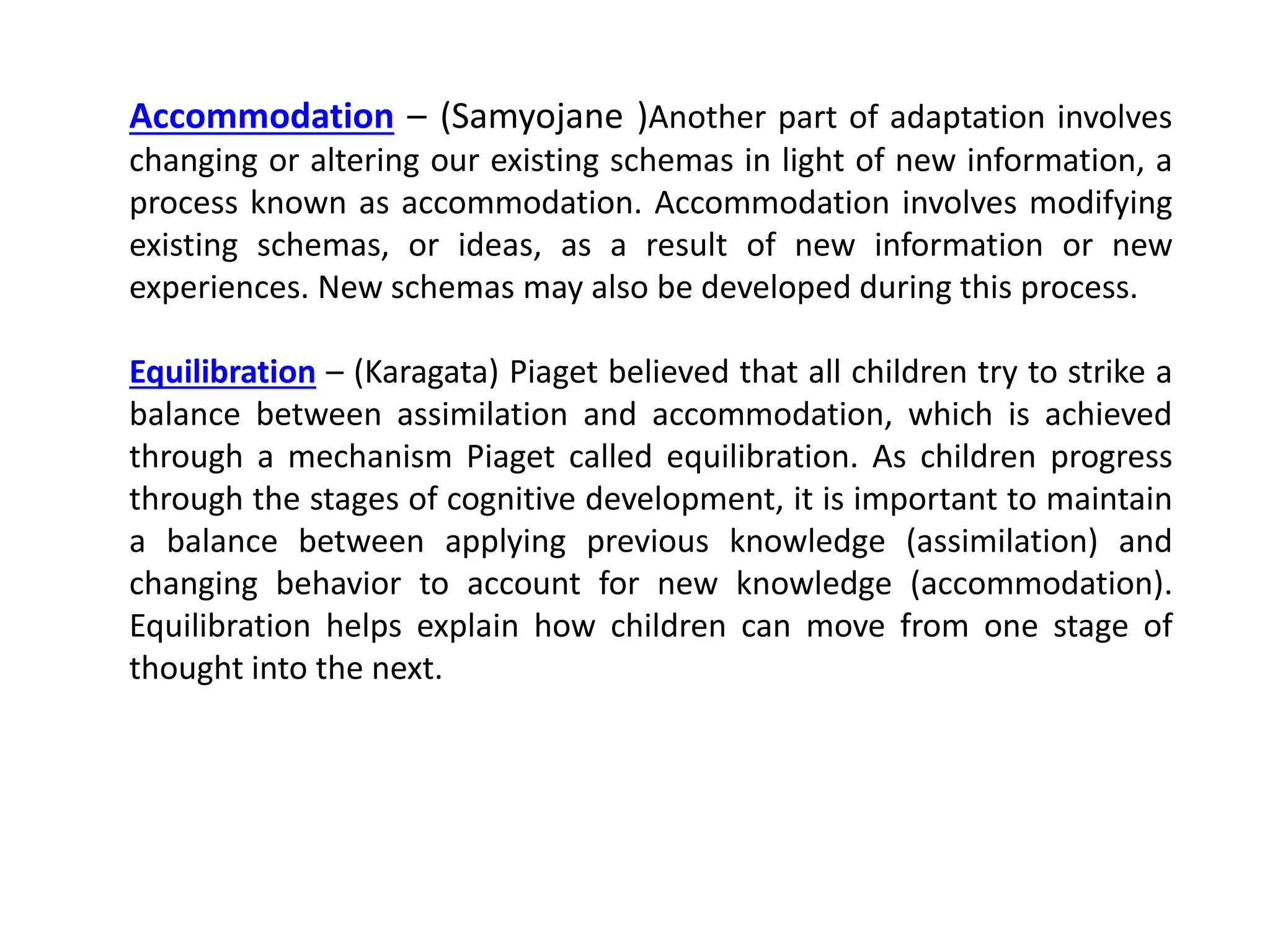 Accommodation – (Samyojane )Another part of adaptation involves
changing or altering our existing schemas in light of new information, a
process known as accommodation. Accommodation involves modifying
existing schemas, or ideas, as a result of new information or new
experiences. New schemas may also be developed during this process.
Equilibration – (Karagata) Piaget believed that all children try to strike a
balance between assimilation and accommodation, which is achieved
through a mechanism Piaget called equilibration. As children progress
through the stages of cognitive development, it is important to maintain
a balance between applying previous knowledge (assimilation) and
changing behavior to account for new knowledge (accommodation).
Equilibration helps explain how children can move from one stage of
thought into the next.
 