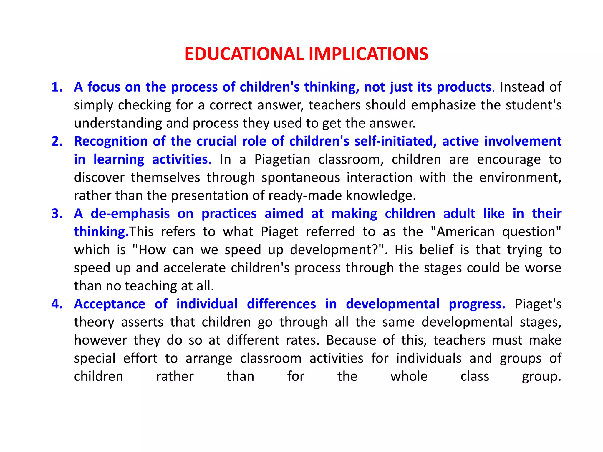 EDUCATIONAL IMPLICATIONS
1. A focus on the process of children's thinking, not just its products. Instead of
simply checking for a correct answer, teachers should emphasize the student's
understanding and process they used to get the answer.
2. Recognition of the crucial role of children's self-initiated, active involvement
in learning activities. In a Piagetian classroom, children are encourage to
discover themselves through spontaneous interaction with the environment,
rather than the presentation of ready-made knowledge.
3. A de-emphasis on practices aimed at making children adult like in their
thinking.This refers to what Piaget referred to as the "American question"
which is "How can we speed up development?". His belief is that trying to
speed up and accelerate children's process through the stages could be worse
than no teaching at all.
4. Acceptance of individual differences in developmental progress. Piaget's
theory asserts that children go through all the same developmental stages,
however they do so at different rates. Because of this, teachers must make
special effort to arrange classroom activities for individuals and groups of
children rather than for the whole class group.
 