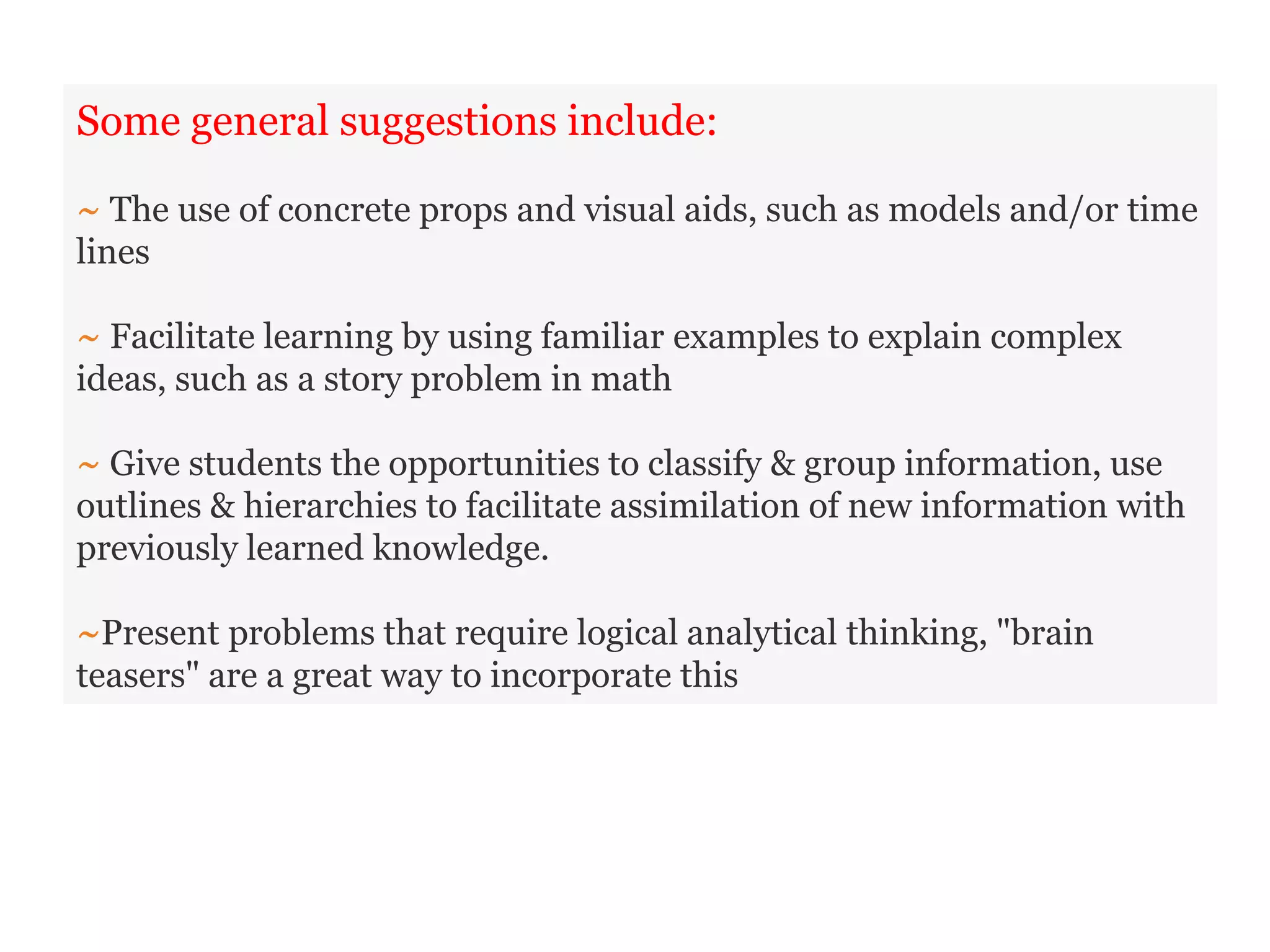 Some general suggestions include:
~ The use of concrete props and visual aids, such as models and/or time
lines
~ Facilitate learning by using familiar examples to explain complex
ideas, such as a story problem in math
~ Give students the opportunities to classify & group information, use
outlines & hierarchies to facilitate assimilation of new information with
previously learned knowledge.
~Present problems that require logical analytical thinking, "brain
teasers" are a great way to incorporate this
 