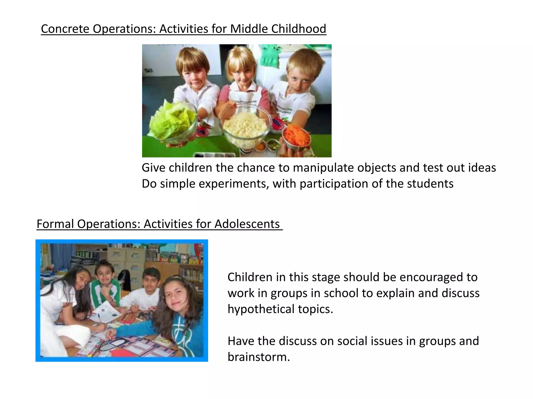 Concrete Operations: Activities for Middle Childhood
Give children the chance to manipulate objects and test out ideas
Do simple experiments, with participation of the students
Formal Operations: Activities for Adolescents
Children in this stage should be encouraged to
work in groups in school to explain and discuss
hypothetical topics.
Have the discuss on social issues in groups and
brainstorm.
 