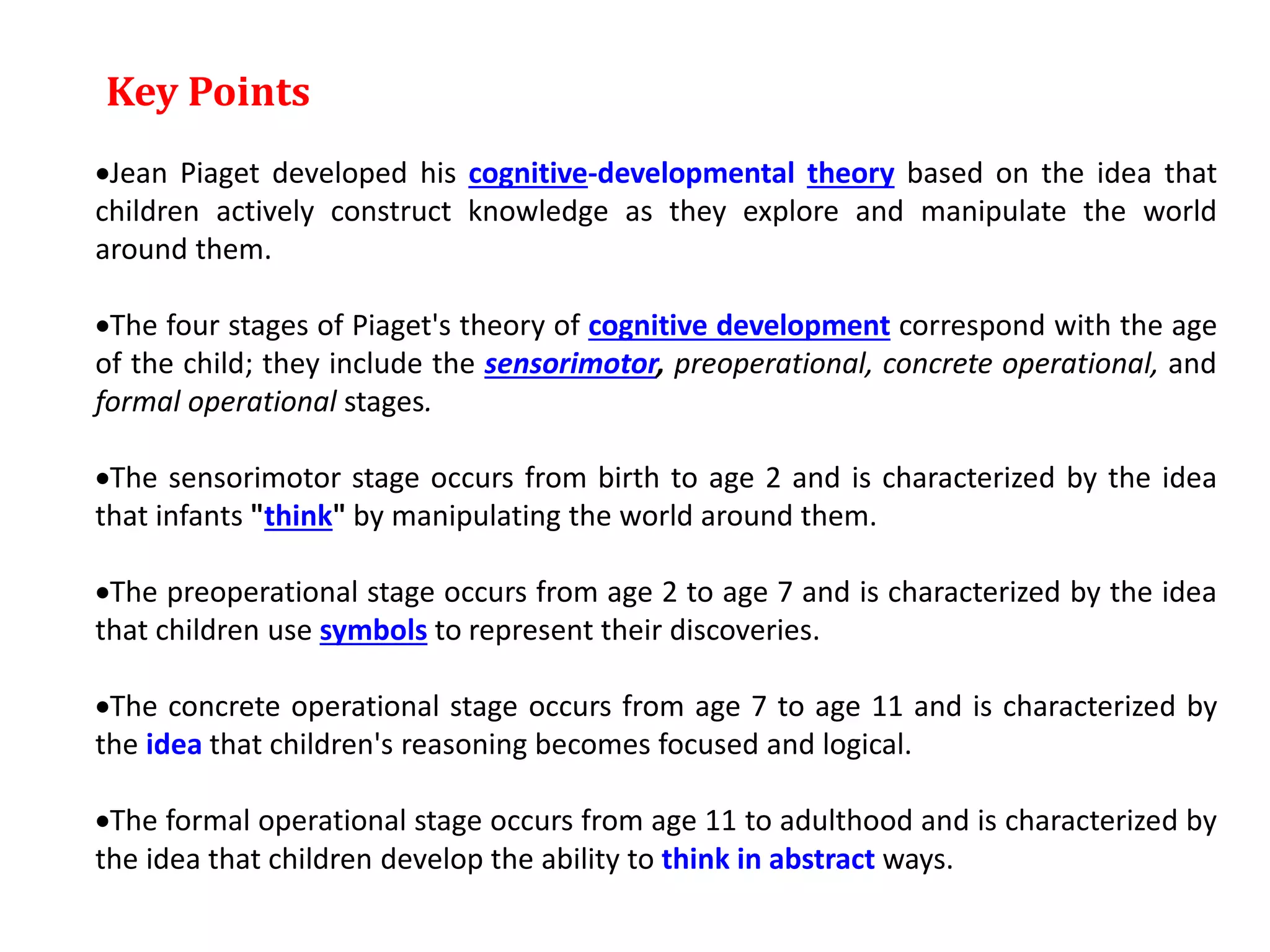 Key Points
Jean Piaget developed his cognitive-developmental theory based on the idea that
children actively construct knowledge as they explore and manipulate the world
around them.
The four stages of Piaget's theory of cognitive development correspond with the age
of the child; they include the sensorimotor, preoperational, concrete operational, and
formal operational stages.
The sensorimotor stage occurs from birth to age 2 and is characterized by the idea
that infants "think" by manipulating the world around them.
The preoperational stage occurs from age 2 to age 7 and is characterized by the idea
that children use symbols to represent their discoveries.
The concrete operational stage occurs from age 7 to age 11 and is characterized by
the idea that children's reasoning becomes focused and logical.
The formal operational stage occurs from age 11 to adulthood and is characterized by
the idea that children develop the ability to think in abstract ways.
 