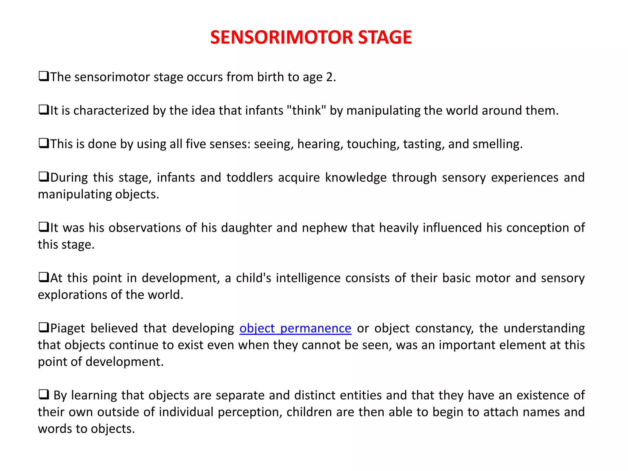 SENSORIMOTOR STAGE
The sensorimotor stage occurs from birth to age 2.
It is characterized by the idea that infants "think" by manipulating the world around them.
This is done by using all five senses: seeing, hearing, touching, tasting, and smelling.
During this stage, infants and toddlers acquire knowledge through sensory experiences and
manipulating objects.
It was his observations of his daughter and nephew that heavily influenced his conception of
this stage.
At this point in development, a child's intelligence consists of their basic motor and sensory
explorations of the world.
Piaget believed that developing object permanence or object constancy, the understanding
that objects continue to exist even when they cannot be seen, was an important element at this
point of development.
 By learning that objects are separate and distinct entities and that they have an existence of
their own outside of individual perception, children are then able to begin to attach names and
words to objects.
 