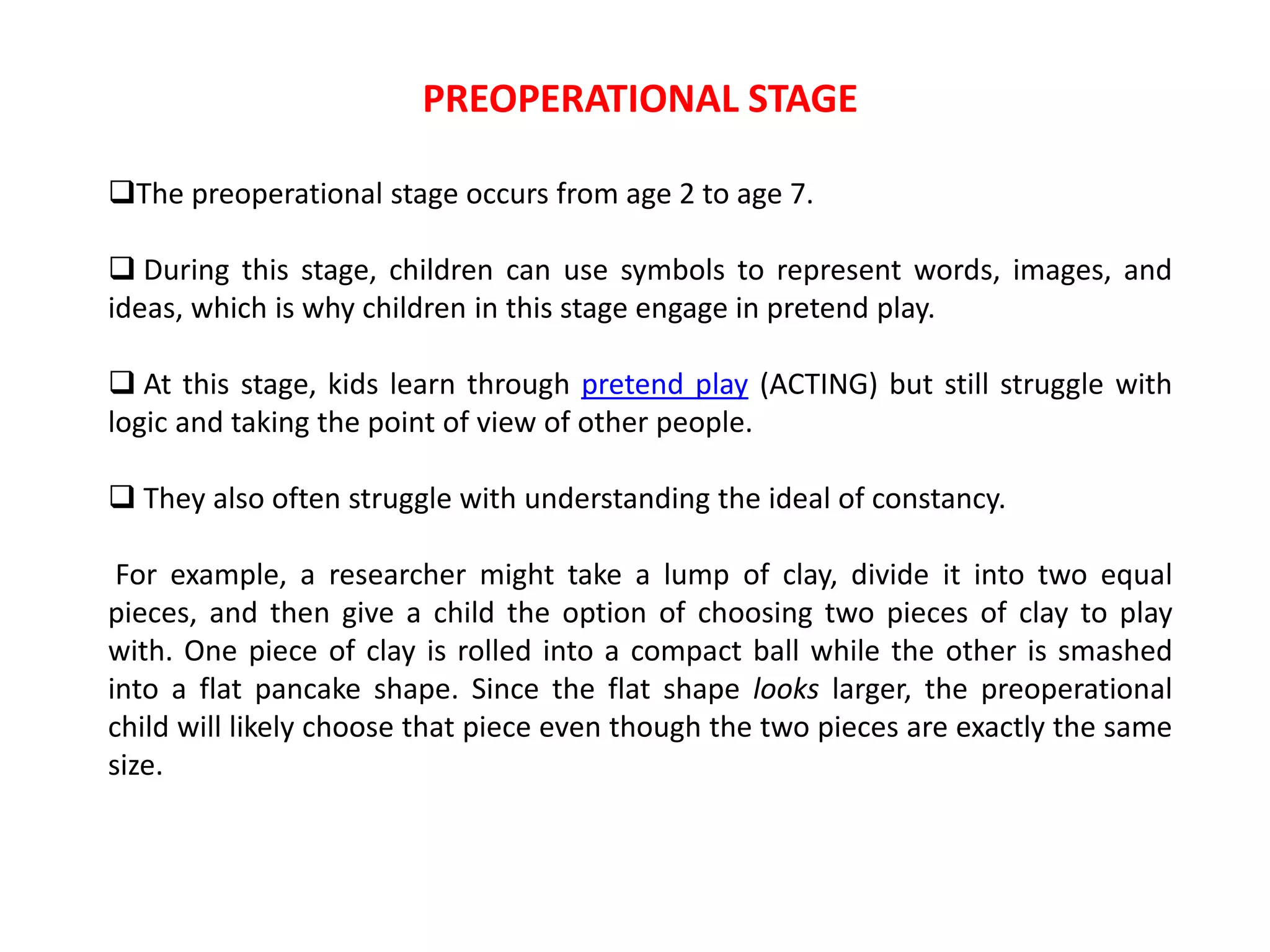 PREOPERATIONAL STAGE
The preoperational stage occurs from age 2 to age 7.
 During this stage, children can use symbols to represent words, images, and
ideas, which is why children in this stage engage in pretend play.
 At this stage, kids learn through pretend play (ACTING) but still struggle with
logic and taking the point of view of other people.
 They also often struggle with understanding the ideal of constancy.
For example, a researcher might take a lump of clay, divide it into two equal
pieces, and then give a child the option of choosing two pieces of clay to play
with. One piece of clay is rolled into a compact ball while the other is smashed
into a flat pancake shape. Since the flat shape looks larger, the preoperational
child will likely choose that piece even though the two pieces are exactly the same
size.
 