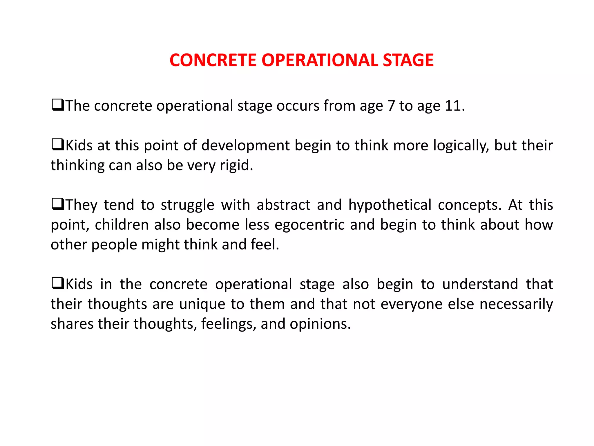 CONCRETE OPERATIONAL STAGE
The concrete operational stage occurs from age 7 to age 11.
Kids at this point of development begin to think more logically, but their
thinking can also be very rigid.
They tend to struggle with abstract and hypothetical concepts. At this
point, children also become less egocentric and begin to think about how
other people might think and feel.
Kids in the concrete operational stage also begin to understand that
their thoughts are unique to them and that not everyone else necessarily
shares their thoughts, feelings, and opinions.
 