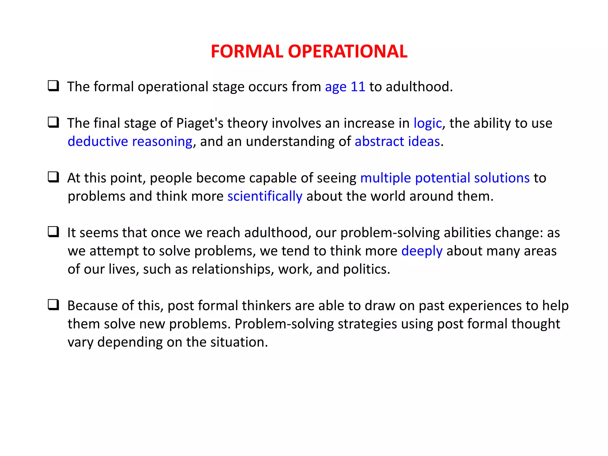 FORMAL OPERATIONAL
 The formal operational stage occurs from age 11 to adulthood.
 The final stage of Piaget's theory involves an increase in logic, the ability to use
deductive reasoning, and an understanding of abstract ideas.
 At this point, people become capable of seeing multiple potential solutions to
problems and think more scientifically about the world around them.
 It seems that once we reach adulthood, our problem-solving abilities change: as
we attempt to solve problems, we tend to think more deeply about many areas
of our lives, such as relationships, work, and politics.
 Because of this, post formal thinkers are able to draw on past experiences to help
them solve new problems. Problem-solving strategies using post formal thought
vary depending on the situation.
 