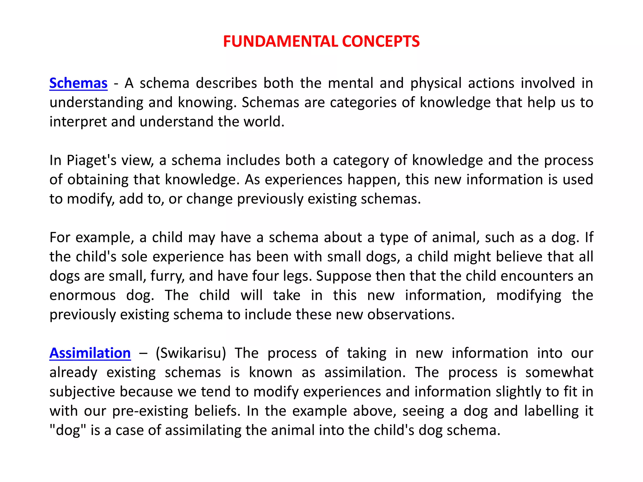 FUNDAMENTAL CONCEPTS
Schemas - A schema describes both the mental and physical actions involved in
understanding and knowing. Schemas are categories of knowledge that help us to
interpret and understand the world.
In Piaget's view, a schema includes both a category of knowledge and the process
of obtaining that knowledge. As experiences happen, this new information is used
to modify, add to, or change previously existing schemas.
For example, a child may have a schema about a type of animal, such as a dog. If
the child's sole experience has been with small dogs, a child might believe that all
dogs are small, furry, and have four legs. Suppose then that the child encounters an
enormous dog. The child will take in this new information, modifying the
previously existing schema to include these new observations.
Assimilation – (Swikarisu) The process of taking in new information into our
already existing schemas is known as assimilation. The process is somewhat
subjective because we tend to modify experiences and information slightly to fit in
with our pre-existing beliefs. In the example above, seeing a dog and labelling it
"dog" is a case of assimilating the animal into the child's dog schema.
 