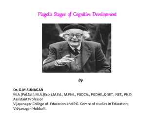 Piaget's Stages of Cognitive Development
By
Dr. G.M.SUNAGAR
M.A.(Pol.Sci.),M.A.(Eco.),M.Ed., M.Phil., PGDCA., PGDHE.,K-SET., NET., Ph.D.
Assistant Professor
Vijayanagar College of Education and P.G. Centre of studies in Education,
Vidyanagar, Hubballi.
 