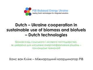 Dutch – Ukraine cooperation in
sustainable use of biomass and biofuels
– Dutch technologies
Біомаса від сільського і лісового господарства,
як джерело для місцевих енергоефективних рішень –
голландські технології
Ханс ван Клінк – Міжнародний координатор PIB
 