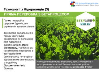 ПРЯМА ПЕРЕРОБКА З БЕТАПРОЦЕСОМ
Пряма переробка
цукрових буряків для
отримання зелених рішень
Технології з Нідерландів (3)
Технологія бетапроцес в
першу чергу була
розроблена як допоміжна
для підсилення
виробництва біогазу і
біоетанолу. Найближчим
часом пряма переробка з
застосуванням
бетапроцесу потенційно
відіграватиме значну роль
у видобутку
біокомпонентів із
біомаси
У випадку виробництва біоетанолу, пряма переробка з
застосуванням технології бетапроцес дуже успішно
зарекомендувала себе у переробці цукрового буряку
 