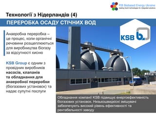 ПЕРЕРОБКА ОСАДУ СТІЧНИХ ВОД
Анаеробна переробка –
це процес, коли органічні
речовини розщеплюються
для виробництва біогазу
за відсутності кисню
Технології з Нідерландів (4)
KSB Group є одним з
провідних виробників
насосів, клапанів
та обладнання для
анаеробної переробки
(біогазових установок) та
надає супутні послуги
Обладнання компанії KSB підвищує енергоефективність
біогазових установок. Низькошвидкісні змішувачі
забезпечують високий рівень ефективності та
рентабельності заводу
 