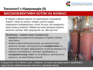 Технології з Нідерландів (5)
В Україні є багато малих та незалежних споживачів
енергії, таких як школи, лікарні, дитячі садки,
комунальні підприємства, готелі та інші, які генерують
свою власну енергію. Майже всі вони використовують
викопне паливо: або природний газ, або вугілля.
Проблеми, з якими вони стикаються:
• витрати на енергетичні ресурси в Україні стрімко
зростають
• майже кожна електростанція, що використовує
викопне паливо, експлуатується неефективно та
спричиняє місцеве забруднення та високі викиди CO2
• районні опалювальні системи перебувають у
незадовільному стані та потребують капітального
ремонту, на який бракує коштів
В результаті чого багато шкіл, лікарень та інших закладів мають проблеми з
недостатнім забезпеченням теплом у зимовий період
ВИСОКОЕФЕКТИВНІ КОТЛИ НА БІОМАСІ
 