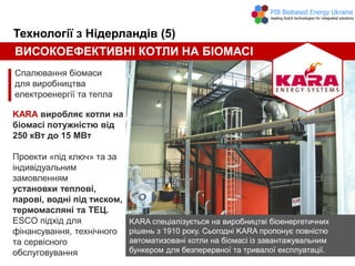 ВИСОКОЕФЕКТИВНІ КОТЛИ НА БІОМАСІ
Спалювання біомаси
для виробництва
електроенергії та тепла
Технології з Нідерландів (5)
KARA виробляє котли на
біомасі потужністю від
250 кВт до 15 МВт
Проекти «під ключ» та за
індивідуальним
замовленням
установки теплові,
парові, водні під тиском,
термомасляні та ТЕЦ.
ESCO підхід для
фінансування, технічного
та сервісного
обслуговування
KARA спеціалізується на виробництві біоенергетичних
рішень з 1910 року. Сьогодні KARA пропонує повністю
автоматизовані котли на біомасі із завантажувальним
бункером для безперервної та тривалої експлуатації.
 