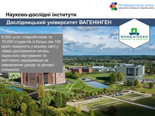Дослідницький університет ВАГЕНІНГЕН
Науково-дослідні інститути
6,500 штат співробітників та
10,000 студентів із більш ніж 100
країн працюють у всьому світі у
сфері дослідження питань
корисного харчування та
життєвого середовища на
замовлення урядів та ділової
спільноти
 